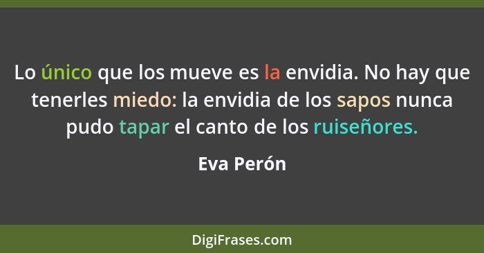 Lo único que los mueve es la envidia. No hay que tenerles miedo: la envidia de los sapos nunca pudo tapar el canto de los ruiseñores.... - Eva Perón