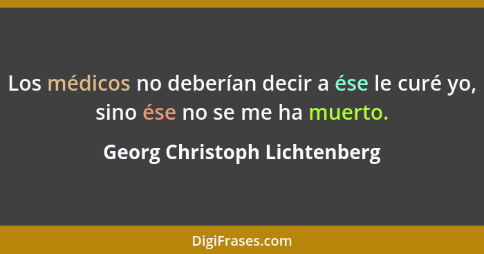 Los médicos no deberían decir a ése le curé yo, sino ése no se me ha muerto.... - Georg Christoph Lichtenberg