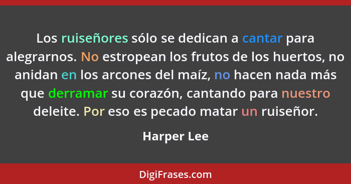 Los ruiseñores sólo se dedican a cantar para alegrarnos. No estropean los frutos de los huertos, no anidan en los arcones del maíz, no ha... - Harper Lee