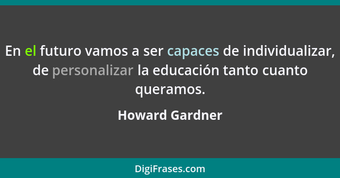 En el futuro vamos a ser capaces de individualizar, de personalizar la educación tanto cuanto queramos.... - Howard Gardner