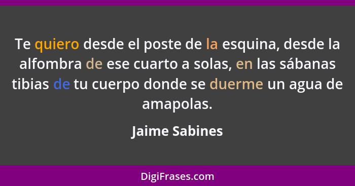 Te quiero desde el poste de la esquina, desde la alfombra de ese cuarto a solas, en las sábanas tibias de tu cuerpo donde se duerme un... - Jaime Sabines