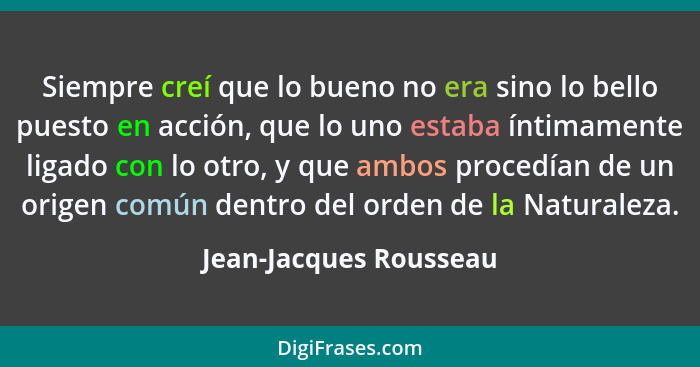 Siempre creí que lo bueno no era sino lo bello puesto en acción, que lo uno estaba íntimamente ligado con lo otro, y que ambos... - Jean-Jacques Rousseau