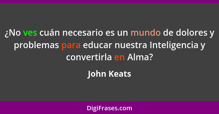 ¿No ves cuán necesario es un mundo de dolores y problemas para educar nuestra Inteligencia y convertirla en Alma?... - John Keats