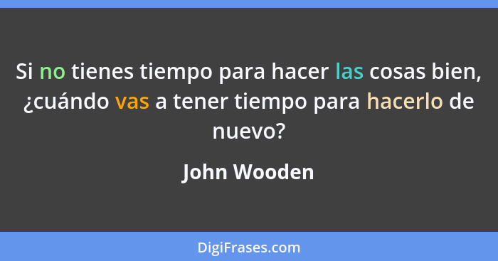 Si no tienes tiempo para hacer las cosas bien, ¿cuándo vas a tener tiempo para hacerlo de nuevo?... - John Wooden