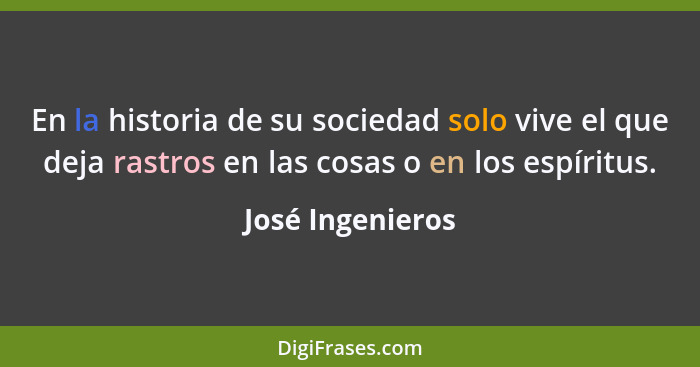 En la historia de su sociedad solo vive el que deja rastros en las cosas o en los espíritus.... - José Ingenieros