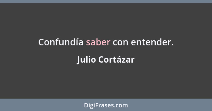 Confundía saber con entender.... - Julio Cortázar