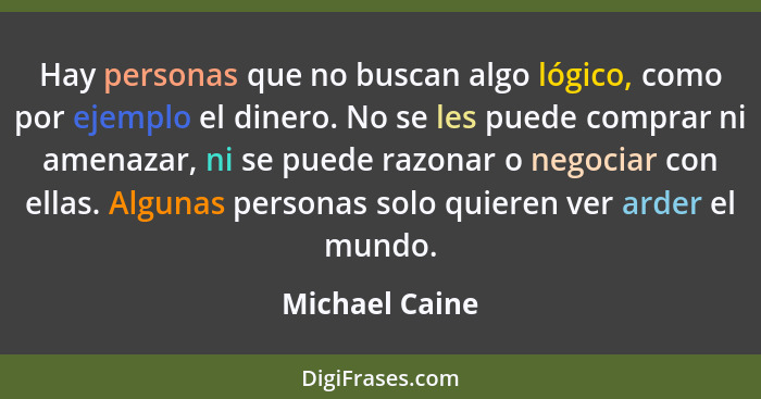 Hay personas que no buscan algo lógico, como por ejemplo el dinero. No se les puede comprar ni amenazar, ni se puede razonar o negocia... - Michael Caine