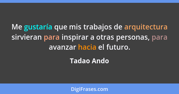 Me gustaría que mis trabajos de arquitectura sirvieran para inspirar a otras personas, para avanzar hacia el futuro.... - Tadao Ando