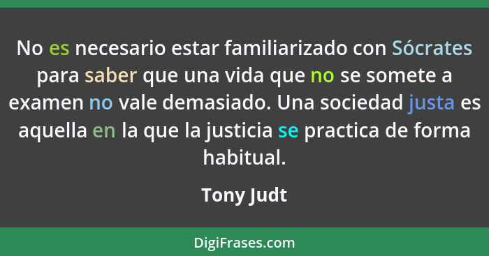 No es necesario estar familiarizado con Sócrates para saber que una vida que no se somete a examen no vale demasiado. Una sociedad justa e... - Tony Judt