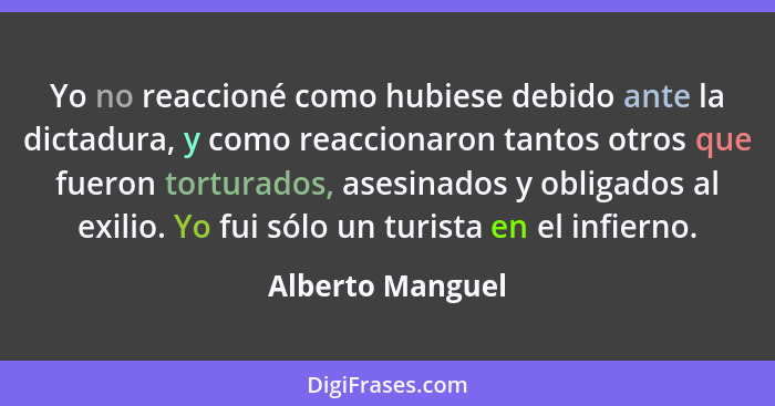 Yo no reaccioné como hubiese debido ante la dictadura, y como reaccionaron tantos otros que fueron torturados, asesinados y obligado... - Alberto Manguel