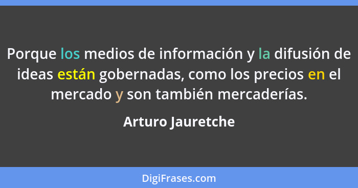 Porque los medios de información y la difusión de ideas están gobernadas, como los precios en el mercado y son también mercaderías.... - Arturo Jauretche