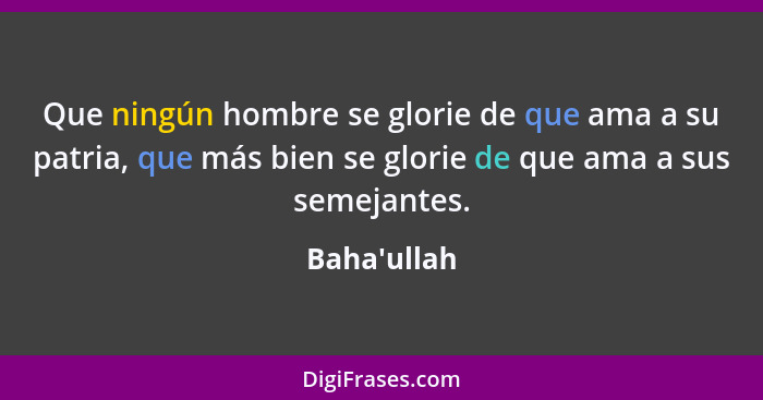 Que ningún hombre se glorie de que ama a su patria, que más bien se glorie de que ama a sus semejantes.... - Baha'ullah