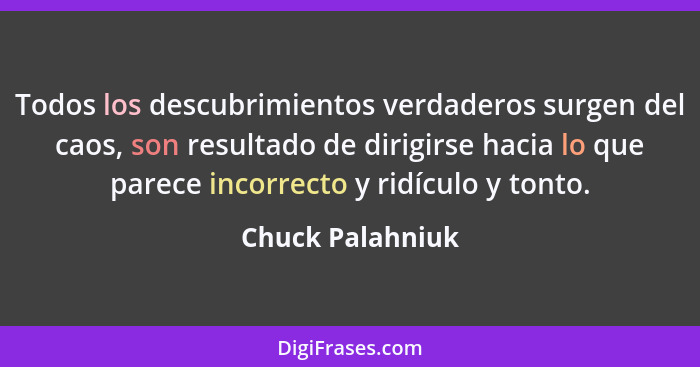 Todos los descubrimientos verdaderos surgen del caos, son resultado de dirigirse hacia lo que parece incorrecto y ridículo y tonto.... - Chuck Palahniuk