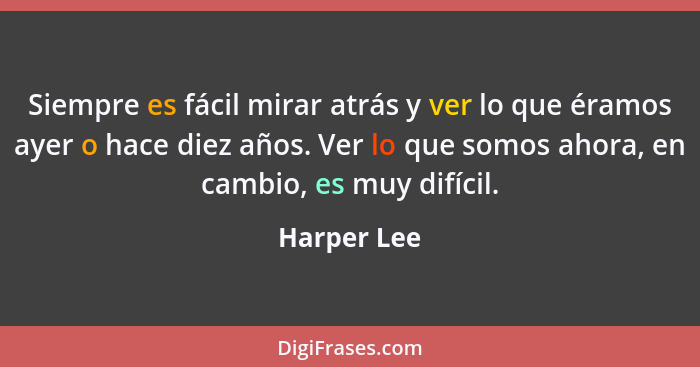 Siempre es fácil mirar atrás y ver lo que éramos ayer o hace diez años. Ver lo que somos ahora, en cambio, es muy difícil.... - Harper Lee