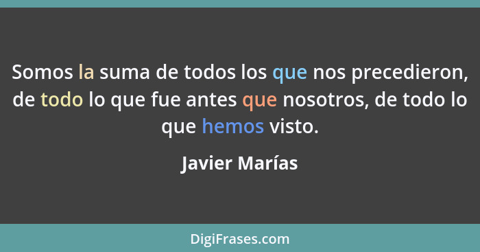 Somos la suma de todos los que nos precedieron, de todo lo que fue antes que nosotros, de todo lo que hemos visto.... - Javier Marías