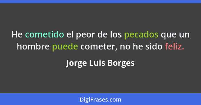 He cometido el peor de los pecados que un hombre puede cometer, no he sido feliz.... - Jorge Luis Borges