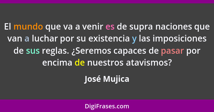 El mundo que va a venir es de supra naciones que van a luchar por su existencia y las imposiciones de sus reglas. ¿Seremos capaces de pa... - José Mujica