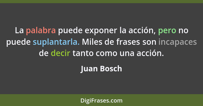 La palabra puede exponer la acción, pero no puede suplantarla. Miles de frases son incapaces de decir tanto como una acción.... - Juan Bosch