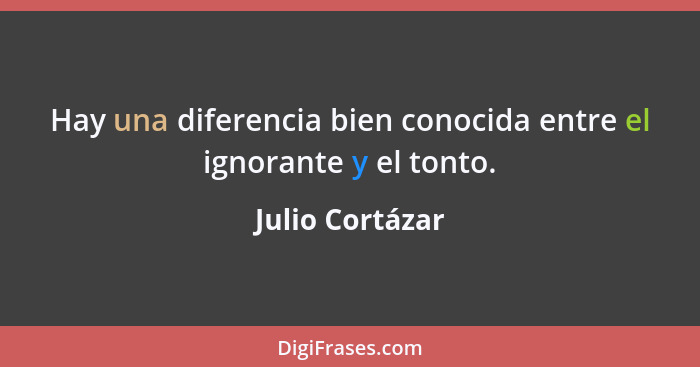Hay una diferencia bien conocida entre el ignorante y el tonto.... - Julio Cortázar