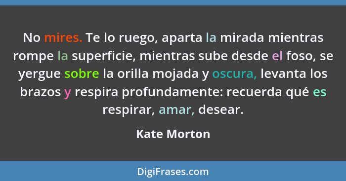 No mires. Te lo ruego, aparta la mirada mientras rompe la superficie, mientras sube desde el foso, se yergue sobre la orilla mojada y os... - Kate Morton