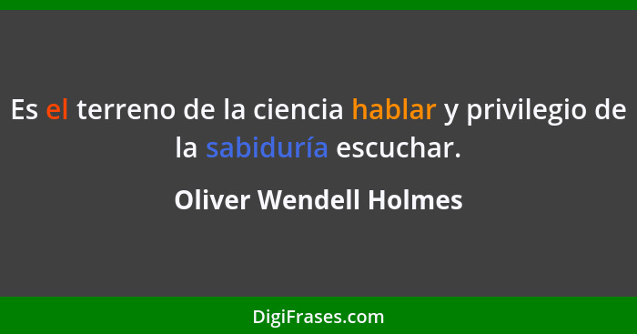 Es el terreno de la ciencia hablar y privilegio de la sabiduría escuchar.... - Oliver Wendell Holmes