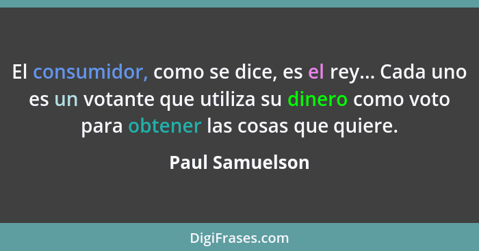 El consumidor, como se dice, es el rey... Cada uno es un votante que utiliza su dinero como voto para obtener las cosas que quiere.... - Paul Samuelson