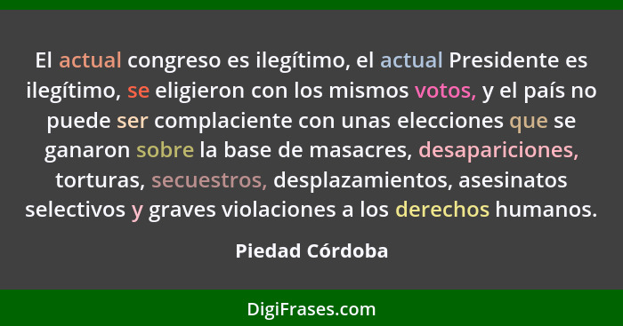 El actual congreso es ilegítimo, el actual Presidente es ilegítimo, se eligieron con los mismos votos, y el país no puede ser complac... - Piedad Córdoba