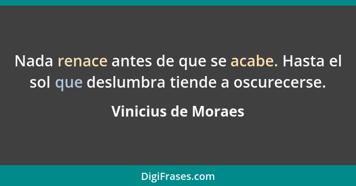 Nada renace antes de que se acabe. Hasta el sol que deslumbra tiende a oscurecerse.... - Vinicius de Moraes