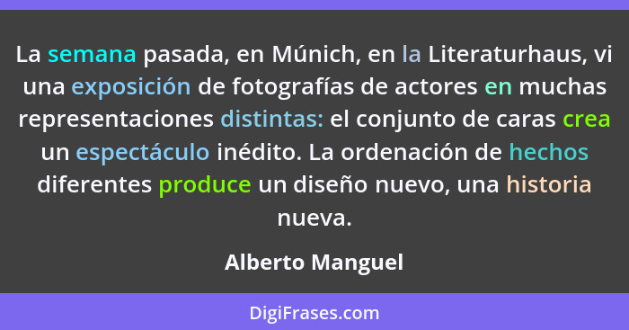 La semana pasada, en Múnich, en la Literaturhaus, vi una exposición de fotografías de actores en muchas representaciones distintas:... - Alberto Manguel