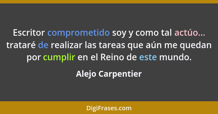 Escritor comprometido soy y como tal actúo... trataré de realizar las tareas que aún me quedan por cumplir en el Reino de este mund... - Alejo Carpentier