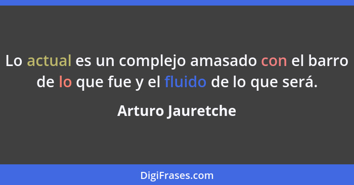 Lo actual es un complejo amasado con el barro de lo que fue y el fluido de lo que será.... - Arturo Jauretche