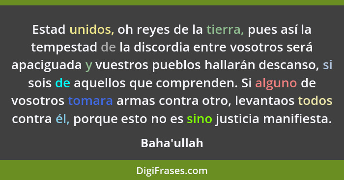 Estad unidos, oh reyes de la tierra, pues así la tempestad de la discordia entre vosotros será apaciguada y vuestros pueblos hallarán... - Baha'ullah