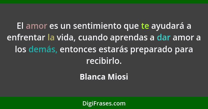 El amor es un sentimiento que te ayudará a enfrentar la vida, cuando aprendas a dar amor a los demás, entonces estarás preparado para r... - Blanca Miosi