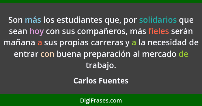 Son más los estudiantes que, por solidarios que sean hoy con sus compañeros, más fieles serán mañana a sus propias carreras y a la ne... - Carlos Fuentes