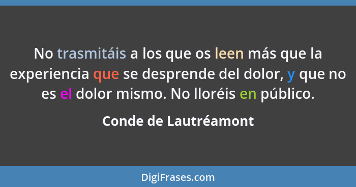 No trasmitáis a los que os leen más que la experiencia que se desprende del dolor, y que no es el dolor mismo. No lloréis en pú... - Conde de Lautréamont