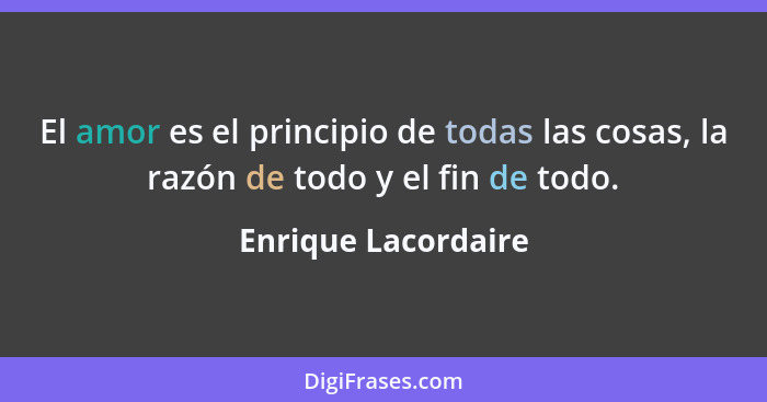 El amor es el principio de todas las cosas, la razón de todo y el fin de todo.... - Enrique Lacordaire