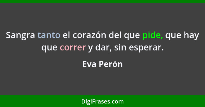 Sangra tanto el corazón del que pide, que hay que correr y dar, sin esperar.... - Eva Perón