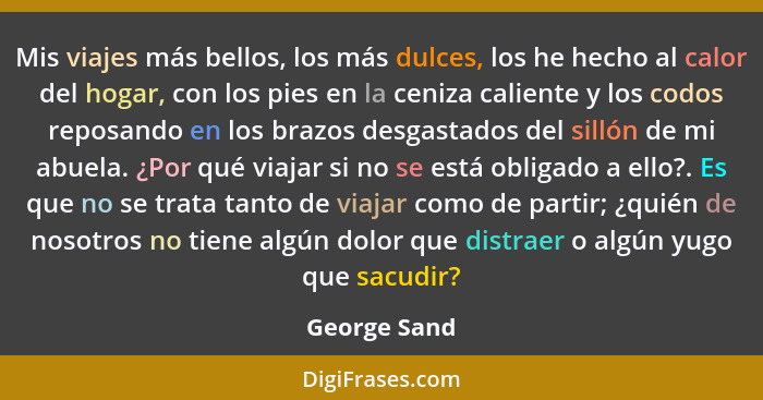 Mis viajes más bellos, los más dulces, los he hecho al calor del hogar, con los pies en la ceniza caliente y los codos reposando en los... - George Sand