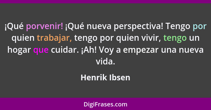 ¡Qué porvenir! ¡Qué nueva perspectiva! Tengo por quien trabajar, tengo por quien vivir, tengo un hogar que cuidar. ¡Ah! Voy a empezar u... - Henrik Ibsen