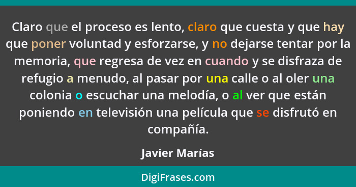 Claro que el proceso es lento, claro que cuesta y que hay que poner voluntad y esforzarse, y no dejarse tentar por la memoria, que reg... - Javier Marías