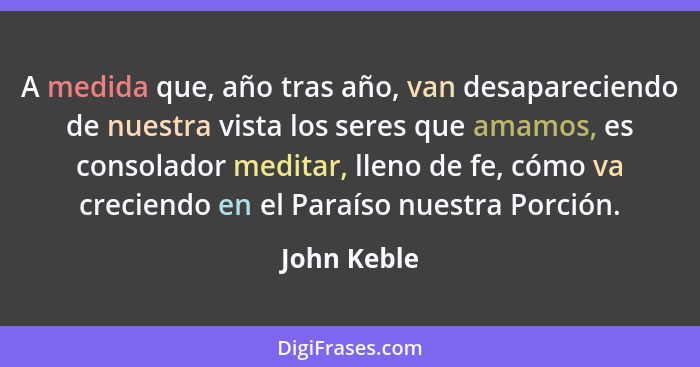 A medida que, año tras año, van desapareciendo de nuestra vista los seres que amamos, es consolador meditar, lleno de fe, cómo va crecien... - John Keble