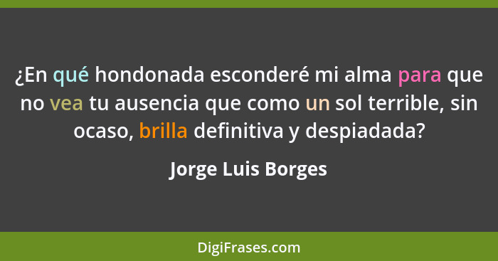 ¿En qué hondonada esconderé mi alma para que no vea tu ausencia que como un sol terrible, sin ocaso, brilla definitiva y despiadad... - Jorge Luis Borges