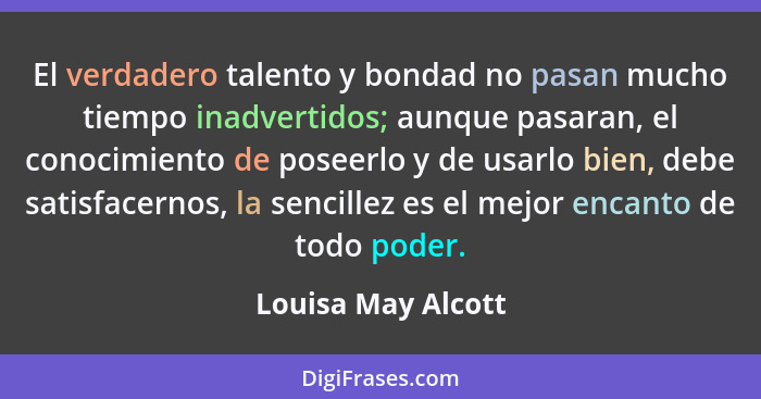 El verdadero talento y bondad no pasan mucho tiempo inadvertidos; aunque pasaran, el conocimiento de poseerlo y de usarlo bien, de... - Louisa May Alcott