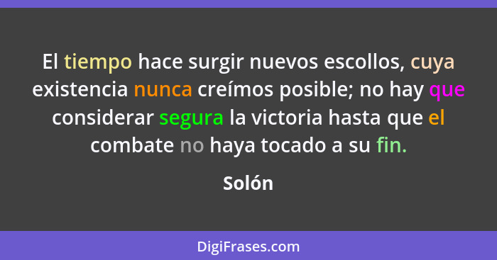 El tiempo hace surgir nuevos escollos, cuya existencia nunca creímos posible; no hay que considerar segura la victoria hasta que el combate no... - Solón