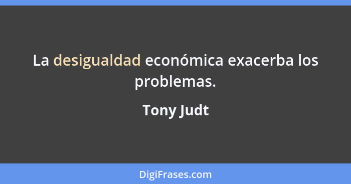 La desigualdad económica exacerba los problemas.... - Tony Judt
