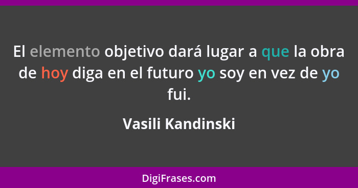 El elemento objetivo dará lugar a que la obra de hoy diga en el futuro yo soy en vez de yo fui.... - Vasili Kandinski