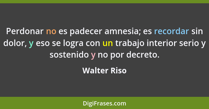 Perdonar no es padecer amnesia; es recordar sin dolor, y eso se logra con un trabajo interior serio y sostenido y no por decreto.... - Walter Riso