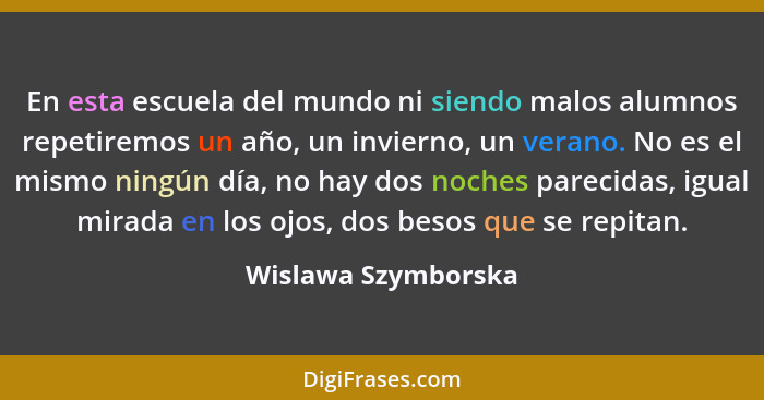 En esta escuela del mundo ni siendo malos alumnos repetiremos un año, un invierno, un verano. No es el mismo ningún día, no hay d... - Wislawa Szymborska