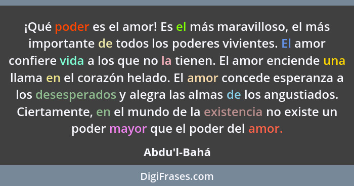 ¡Qué poder es el amor! Es el más maravilloso, el más importante de todos los poderes vivientes. El amor confiere vida a los que no l... - Abdu'l-Bahá