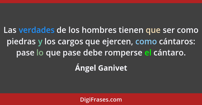 Las verdades de los hombres tienen que ser como piedras y los cargos que ejercen, como cántaros: pase lo que pase debe romperse el cán... - Ángel Ganivet